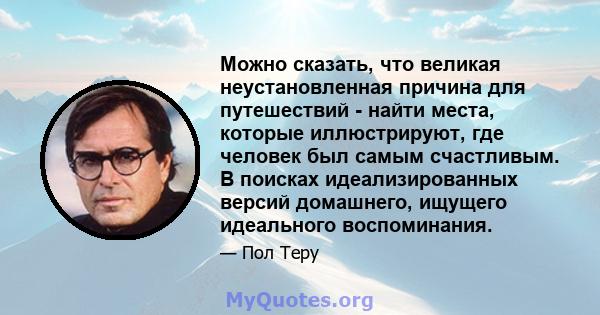 Можно сказать, что великая неустановленная причина для путешествий - найти места, которые иллюстрируют, где человек был самым счастливым. В поисках идеализированных версий домашнего, ищущего идеального воспоминания.