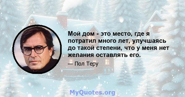 Мой дом - это место, где я потратил много лет, улучшаясь до такой степени, что у меня нет желания оставлять его.