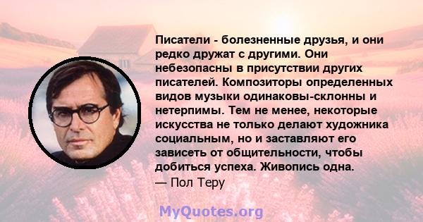 Писатели - болезненные друзья, и они редко дружат с другими. Они небезопасны в присутствии других писателей. Композиторы определенных видов музыки одинаковы-склонны и нетерпимы. Тем не менее, некоторые искусства не