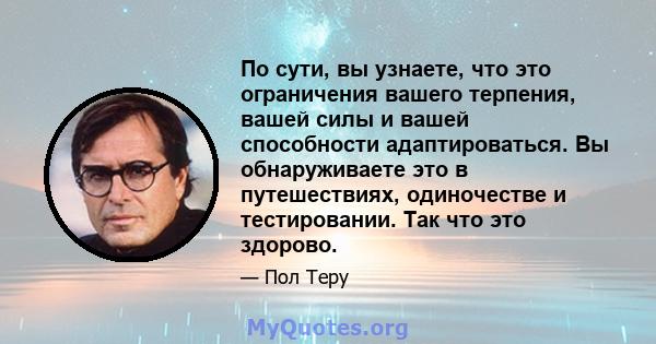 По сути, вы узнаете, что это ограничения вашего терпения, вашей силы и вашей способности адаптироваться. Вы обнаруживаете это в путешествиях, одиночестве и тестировании. Так что это здорово.