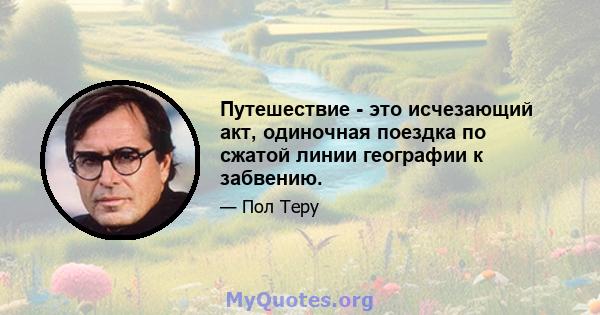 Путешествие - это исчезающий акт, одиночная поездка по сжатой линии географии к забвению.