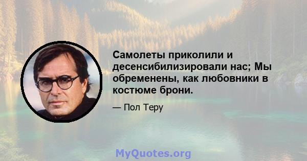 Самолеты приколили и десенсибилизировали нас; Мы обременены, как любовники в костюме брони.