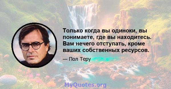 Только когда вы одиноки, вы понимаете, где вы находитесь. Вам нечего отступать, кроме ваших собственных ресурсов.