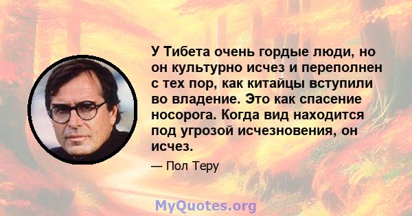 У Тибета очень гордые люди, но он культурно исчез и переполнен с тех пор, как китайцы вступили во владение. Это как спасение носорога. Когда вид находится под угрозой исчезновения, он исчез.