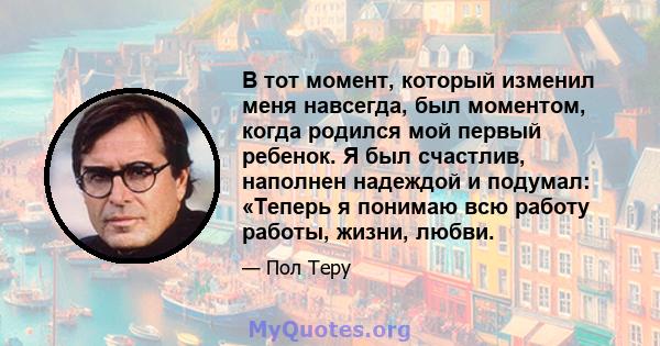 В тот момент, который изменил меня навсегда, был моментом, когда родился мой первый ребенок. Я был счастлив, наполнен надеждой и подумал: «Теперь я понимаю всю работу работы, жизни, любви.