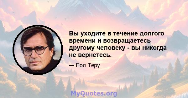 Вы уходите в течение долгого времени и возвращаетесь другому человеку - вы никогда не вернетесь.