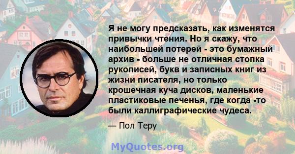 Я не могу предсказать, как изменятся привычки чтения. Но я скажу, что наибольшей потерей - это бумажный архив - больше не отличная стопка рукописей, букв и записных книг из жизни писателя, но только крошечная куча