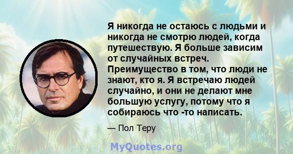 Я никогда не остаюсь с людьми и никогда не смотрю людей, когда путешествую. Я больше зависим от случайных встреч. Преимущество в том, что люди не знают, кто я. Я встречаю людей случайно, и они не делают мне большую