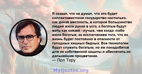 Я сказал, что не думал, что это будет коллективистское государство настолько, как дикая местность, в которой большинство людей жили рукой в ​​уста, а богатые будут жить как князей - лучше, чем когда -либо жили богатые,