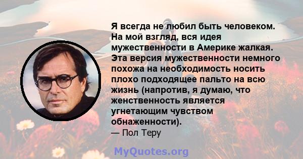 Я всегда не любил быть человеком. На мой взгляд, вся идея мужественности в Америке жалкая. Эта версия мужественности немного похожа на необходимость носить плохо подходящее пальто на всю жизнь (напротив, я думаю, что