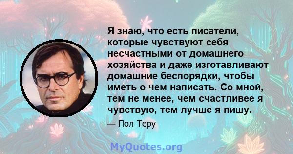 Я знаю, что есть писатели, которые чувствуют себя несчастными от домашнего хозяйства и даже изготавливают домашние беспорядки, чтобы иметь о чем написать. Со мной, тем не менее, чем счастливее я чувствую, тем лучше я