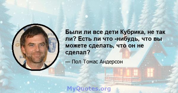 Были ли все дети Кубрика, не так ли? Есть ли что -нибудь, что вы можете сделать, что он не сделал?