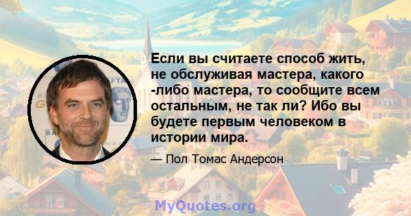 Если вы считаете способ жить, не обслуживая мастера, какого -либо мастера, то сообщите всем остальным, не так ли? Ибо вы будете первым человеком в истории мира.