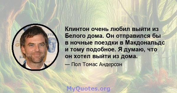 Клинтон очень любил выйти из Белого дома. Он отправился бы в ночные поездки в Макдональдс и тому подобное. Я думаю, что он хотел выйти из дома.