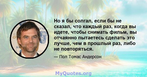 Но я бы солгал, если бы не сказал, что каждый раз, когда вы идете, чтобы снимать фильм, вы отчаянно пытаетесь сделать это лучше, чем в прошлый раз, либо не повторяться.