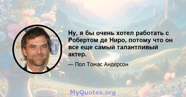 Ну, я бы очень хотел работать с Робертом де Ниро, потому что он все еще самый талантливый актер.