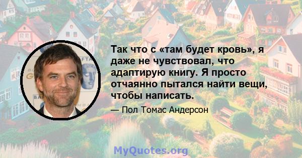 Так что с «там будет кровь», я даже не чувствовал, что адаптирую книгу. Я просто отчаянно пытался найти вещи, чтобы написать.