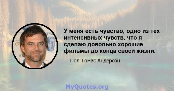 У меня есть чувство, одно из тех интенсивных чувств, что я сделаю довольно хорошие фильмы до конца своей жизни.