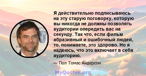 Я действительно подписываюсь на эту старую поговорку, которую вы никогда не должны позволять аудитории опередить вас на секунду. Так что, если фильм абразивный и ошибочный людей, то, понимаете, это здорово. Но я