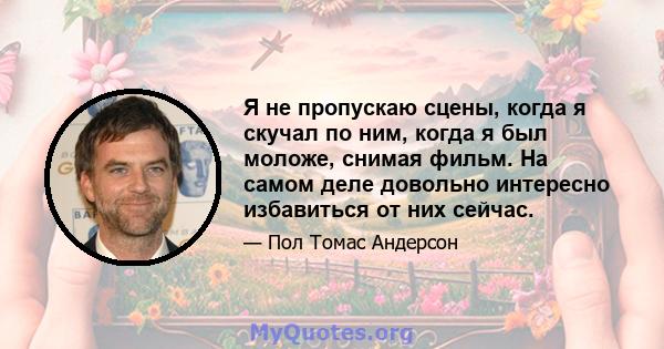 Я не пропускаю сцены, когда я скучал по ним, когда я был моложе, снимая фильм. На самом деле довольно интересно избавиться от них сейчас.