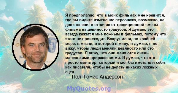 Я предполагаю, что в моих фильмах мне нравится, где вы видите изменение персонажа, возможно, на две степени, в отличие от традиционной смены фильма на девяносто градусов. Я думаю, это всегда кажется мне ложным в