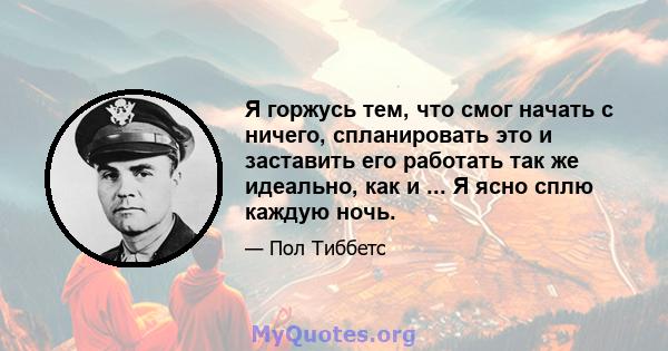 Я горжусь тем, что смог начать с ничего, спланировать это и заставить его работать так же идеально, как и ... Я ясно сплю каждую ночь.