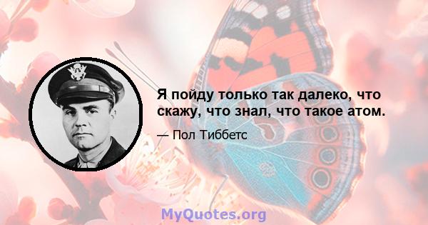 Я пойду только так далеко, что скажу, что знал, что такое атом.