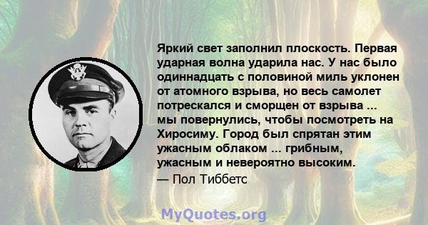 Яркий свет заполнил плоскость. Первая ударная волна ударила нас. У нас было одиннадцать с половиной миль уклонен от атомного взрыва, но весь самолет потрескался и сморщен от взрыва ... мы повернулись, чтобы посмотреть