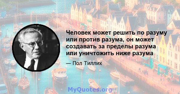 Человек может решить по разуму или против разума, он может создавать за пределы разума или уничтожить ниже разума