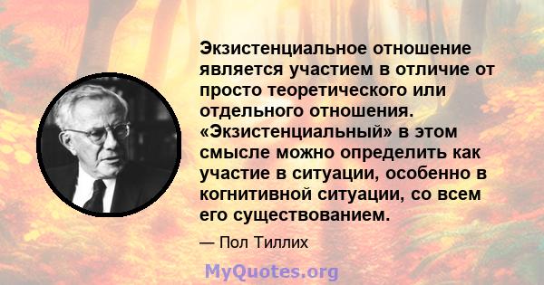 Экзистенциальное отношение является участием в отличие от просто теоретического или отдельного отношения. «Экзистенциальный» в этом смысле можно определить как участие в ситуации, особенно в когнитивной ситуации, со