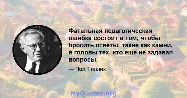 Фатальная педагогическая ошибка состоит в том, чтобы бросить ответы, такие как камни, в головы тех, кто еще не задавал вопросы.