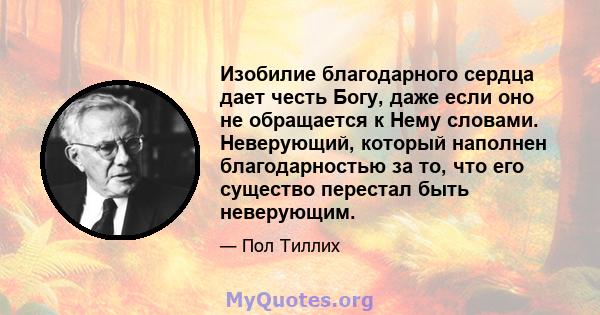 Изобилие благодарного сердца дает честь Богу, даже если оно не обращается к Нему словами. Неверующий, который наполнен благодарностью за то, что его существо перестал быть неверующим.