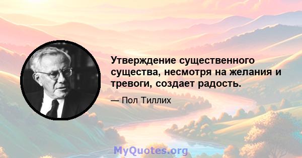 Утверждение существенного существа, несмотря на желания и тревоги, создает радость.