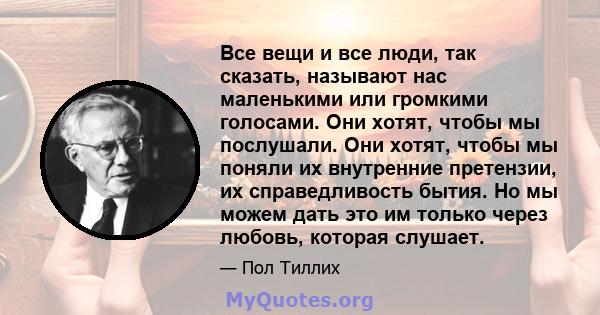 Все вещи и все люди, так сказать, называют нас маленькими или громкими голосами. Они хотят, чтобы мы послушали. Они хотят, чтобы мы поняли их внутренние претензии, их справедливость бытия. Но мы можем дать это им только 