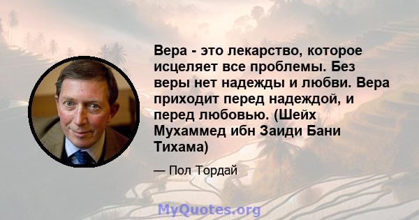 Вера - это лекарство, которое исцеляет все проблемы. Без веры нет надежды и любви. Вера приходит перед надеждой, и перед любовью. (Шейх Мухаммед ибн Заиди Бани Тихама)