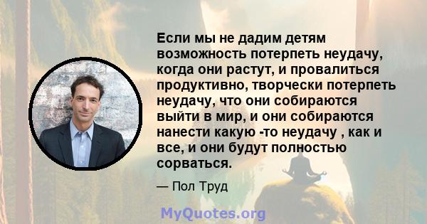 Если мы не дадим детям возможность потерпеть неудачу, когда они растут, и провалиться продуктивно, творчески потерпеть неудачу, что они собираются выйти в мир, и они собираются нанести какую -то неудачу , как и все, и