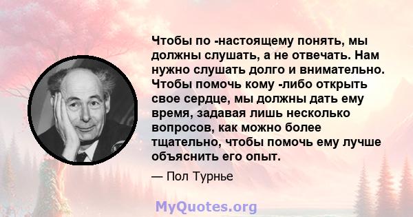 Чтобы по -настоящему понять, мы должны слушать, а не отвечать. Нам нужно слушать долго и внимательно. Чтобы помочь кому -либо открыть свое сердце, мы должны дать ему время, задавая лишь несколько вопросов, как можно