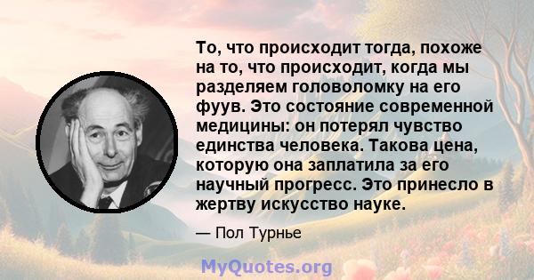 То, что происходит тогда, похоже на то, что происходит, когда мы разделяем головоломку на его фуув. Это состояние современной медицины: он потерял чувство единства человека. Такова цена, которую она заплатила за его