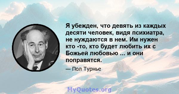 Я убежден, что девять из каждых десяти человек, видя психиатра, не нуждаются в нем. Им нужен кто -то, кто будет любить их с Божьей любовью ... и они поправятся.