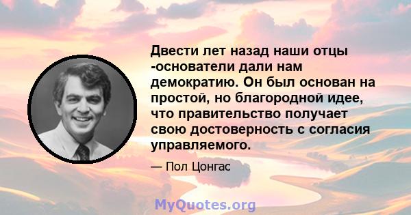 Двести лет назад наши отцы -основатели дали нам демократию. Он был основан на простой, но благородной идее, что правительство получает свою достоверность с согласия управляемого.