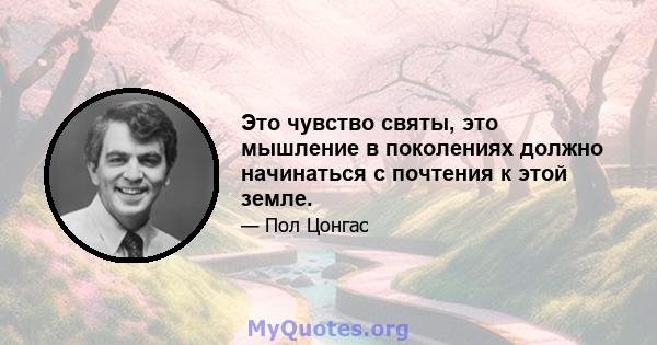 Это чувство святы, это мышление в поколениях должно начинаться с почтения к этой земле.