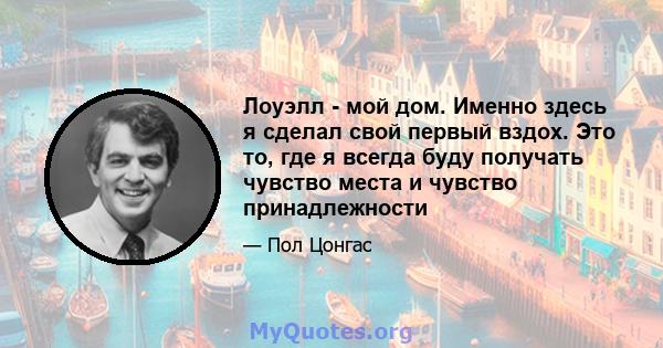 Лоуэлл - мой дом. Именно здесь я сделал свой первый вздох. Это то, где я всегда буду получать чувство места и чувство принадлежности