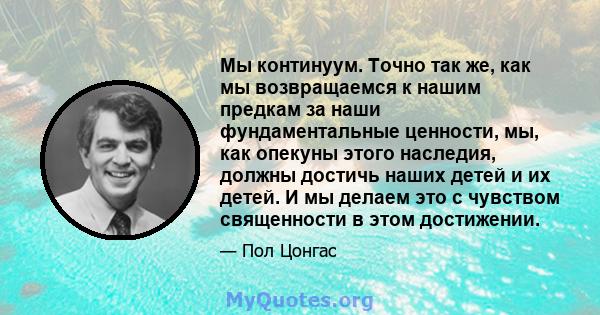 Мы континуум. Точно так же, как мы возвращаемся к нашим предкам за наши фундаментальные ценности, мы, как опекуны этого наследия, должны достичь наших детей и их детей. И мы делаем это с чувством священности в этом