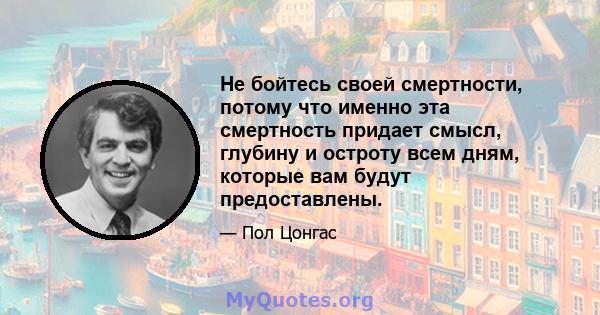 Не бойтесь своей смертности, потому что именно эта смертность придает смысл, глубину и остроту всем дням, которые вам будут предоставлены.