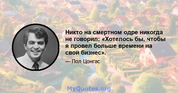 Никто на смертном одре никогда не говорил: «Хотелось бы, чтобы я провел больше времени на свой бизнес».