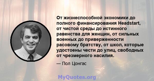 От жизнеспособной экономики до полного финансирования Headstart, от чистой среды до истинного равенства для женщин, от сильных военных до приверженности расовому братству, от школ, которые удостоены чести до улиц,