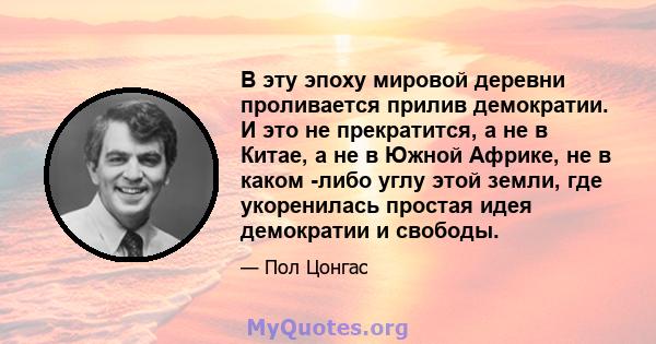 В эту эпоху мировой деревни проливается прилив демократии. И это не прекратится, а не в Китае, а не в Южной Африке, не в каком -либо углу этой земли, где укоренилась простая идея демократии и свободы.