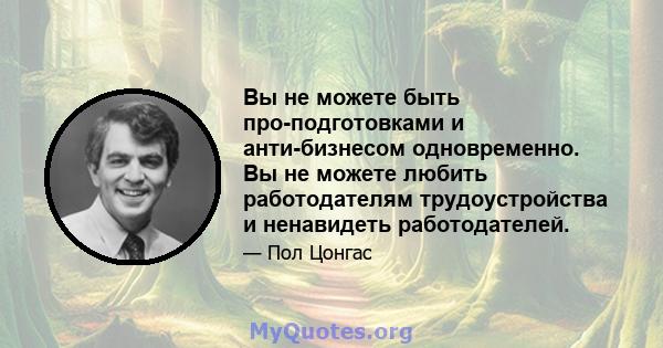 Вы не можете быть про-подготовками и анти-бизнесом одновременно. Вы не можете любить работодателям трудоустройства и ненавидеть работодателей.