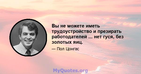 Вы не можете иметь трудоустройство и презирать работодателей ... нет гуся, без золотых яиц.