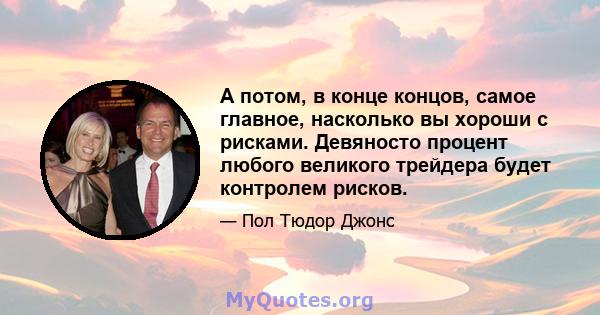 А потом, в конце концов, самое главное, насколько вы хороши с рисками. Девяносто процент любого великого трейдера будет контролем рисков.